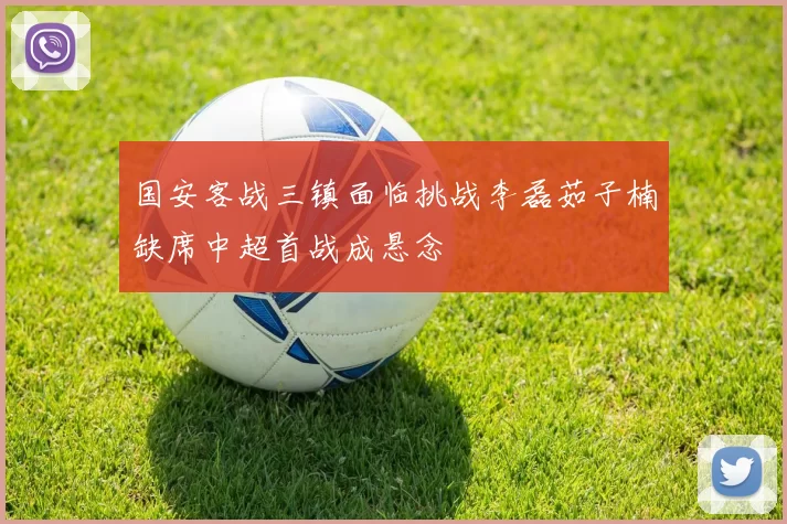 国安客战三镇面临挑战李磊茹子楠缺席中超首战成悬念