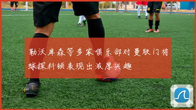 勒沃库森等多家俱乐部对曼联门将球探科顿表现出浓厚兴趣