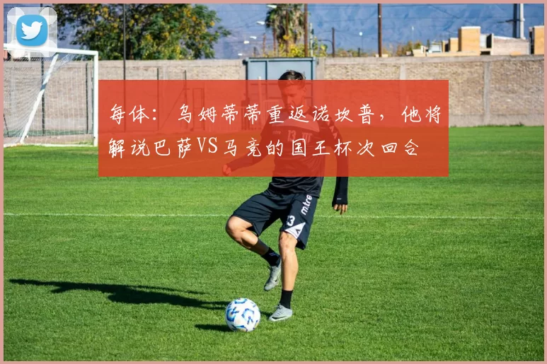 每体：乌姆蒂蒂重返诺坎普，他将解说巴萨VS马竞的国王杯次回合