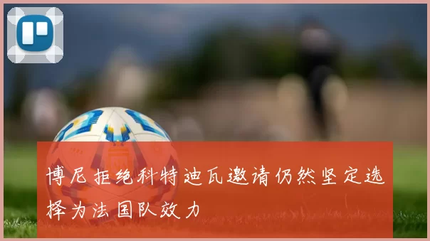 博尼拒绝科特迪瓦邀请仍然坚定选择为法国队效力