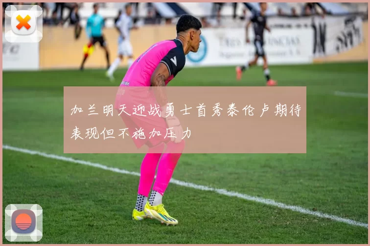 加兰明天迎战勇士首秀泰伦卢期待表现但不施加压力