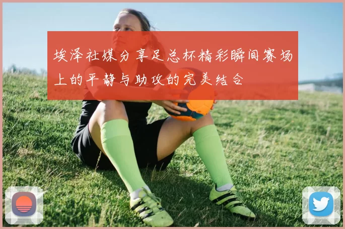 埃泽社媒分享足总杯精彩瞬间赛场上的平静与助攻的完美结合