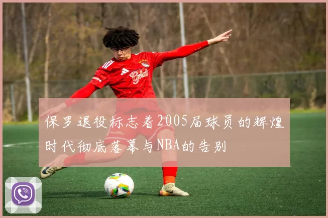 保罗退役标志着2005届球员的辉煌时代彻底落幕与NBA的告别