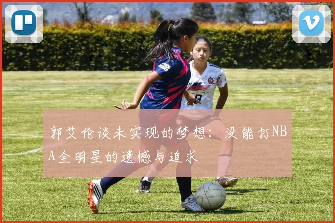 郭艾伦谈未实现的梦想：没能打NBA全明星的遗憾与追求
