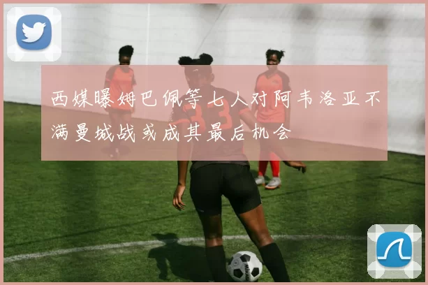 西媒曝姆巴佩等七人对阿韦洛亚不满曼城战或成其最后机会