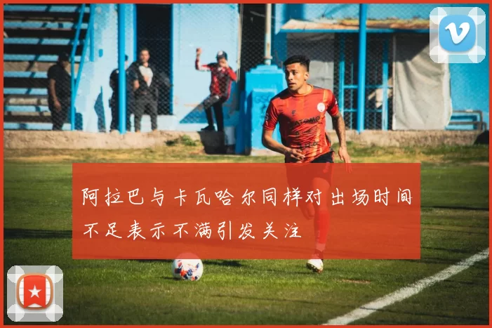 阿拉巴与卡瓦哈尔同样对出场时间不足表示不满引发关注