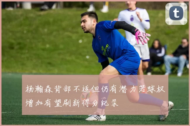 杨瀚森背部不适但仍有潜力若球权增加有望刷新得分纪录