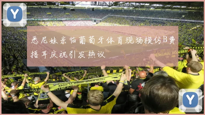 悉尼妹亲临葡萄牙体育现场模仿B费捂耳庆祝引发热议