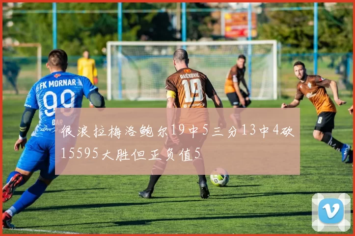 很浪拉梅洛鲍尔19中5三分13中4砍15595大胜但正负值5