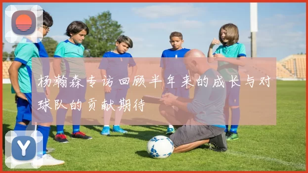 杨瀚森专访回顾半年来的成长与对球队的贡献期待