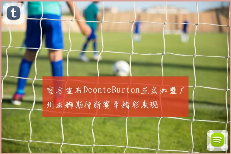 官方宣布DeonteBurton正式加盟广州龙狮期待新赛季精彩表现