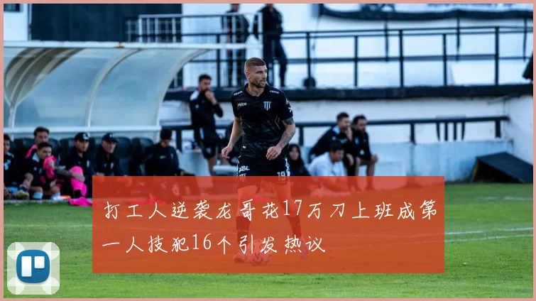 打工人逆袭龙哥花17万刀上班成第一人技犯16个引发热议