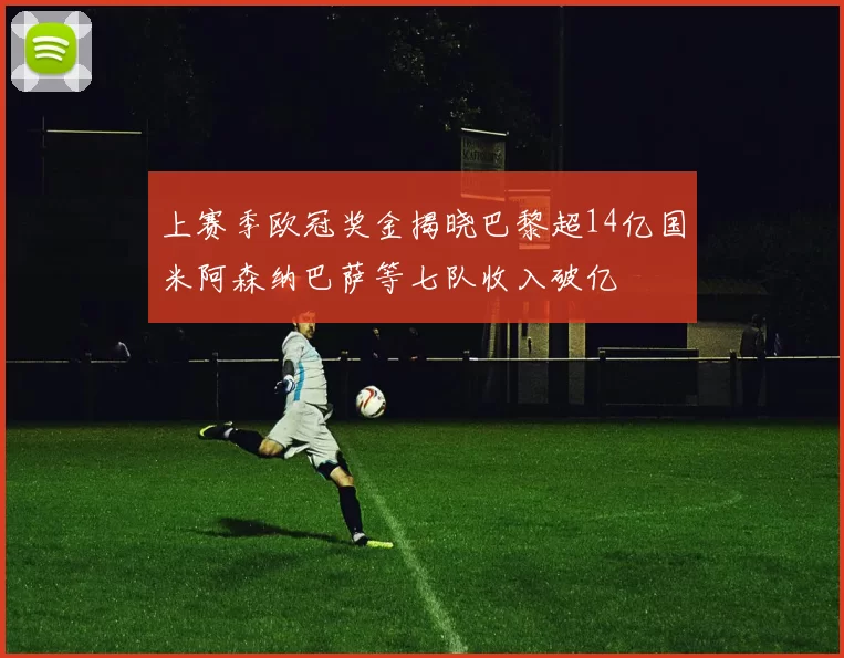 上赛季欧冠奖金揭晓巴黎超14亿国米阿森纳巴萨等七队收入破亿