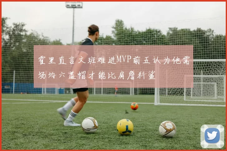 霍里直言文班难进MVP前五认为他需场均六盖帽才能比肩詹科鲨