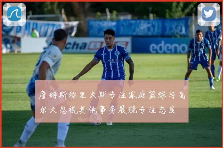 詹姆斯称里夫斯专注家庭篮球与高尔夫忽视其他事务展现专注态度