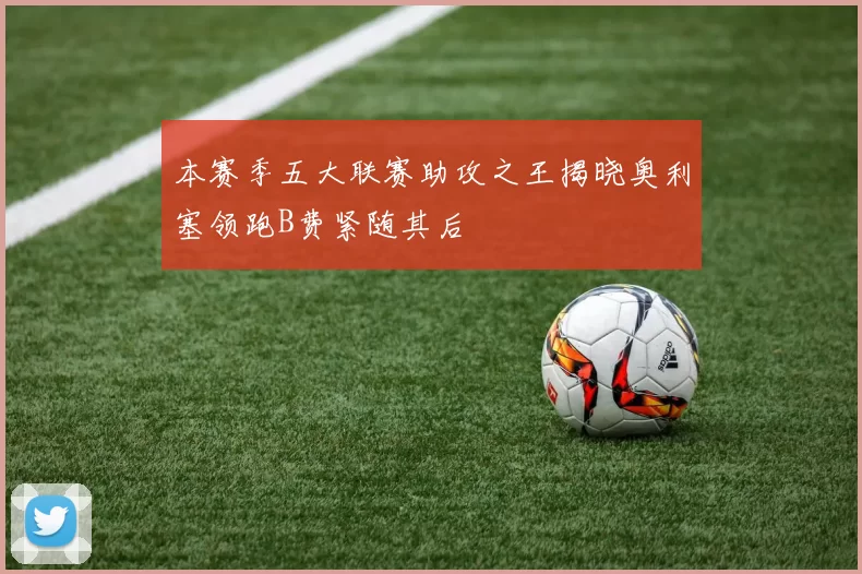 本赛季五大联赛助攻之王揭晓奥利塞领跑B费紧随其后