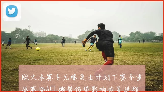 欧文本赛季无缘复出计划下赛季重返赛场ACL撕裂伤势影响恢复进程