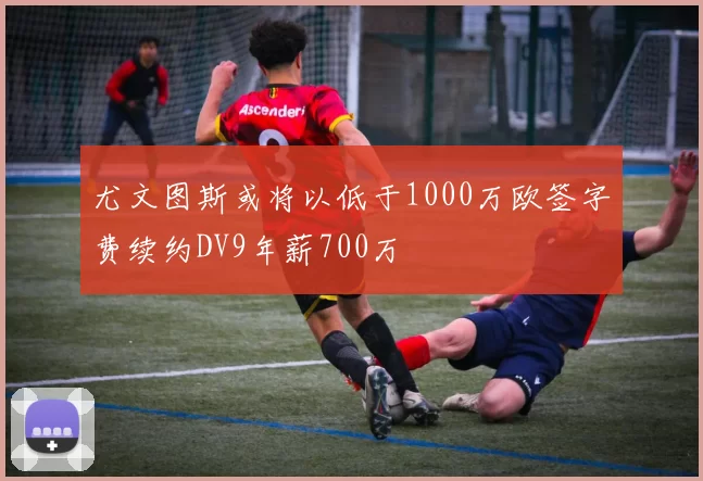 尤文图斯或将以低于1000万欧签字费续约DV9年薪700万