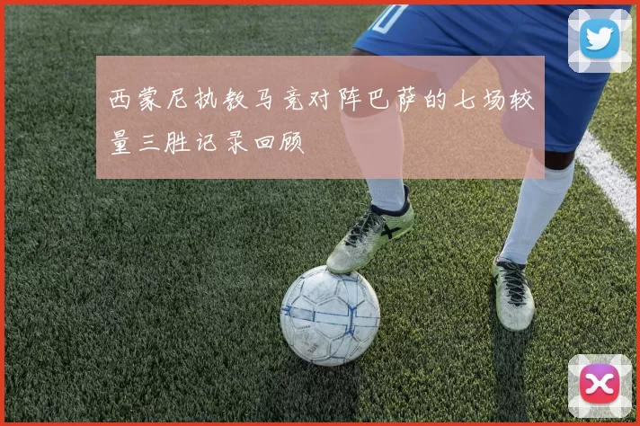 西蒙尼执教马竞对阵巴萨的七场较量三胜记录回顾