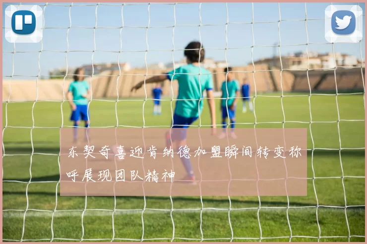 东契奇喜迎肯纳德加盟瞬间转变称呼展现团队精神