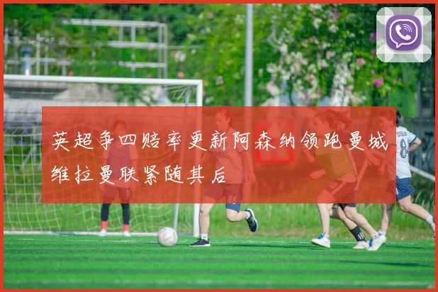 英超争四赔率更新阿森纳领跑曼城维拉曼联紧随其后