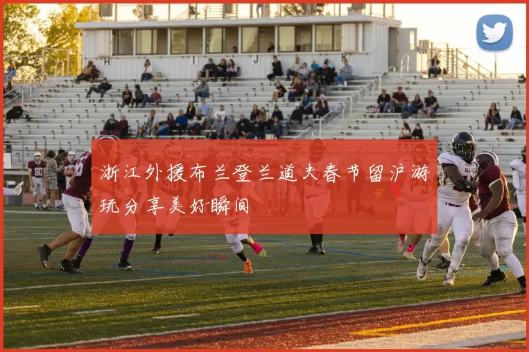 浙江外援布兰登兰道夫春节留沪游玩分享美好瞬间
