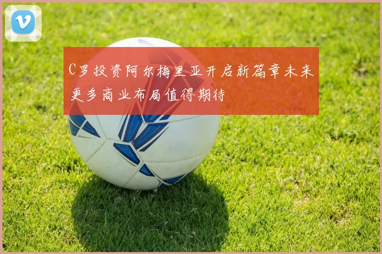 C罗投资阿尔梅里亚开启新篇章未来更多商业布局值得期待