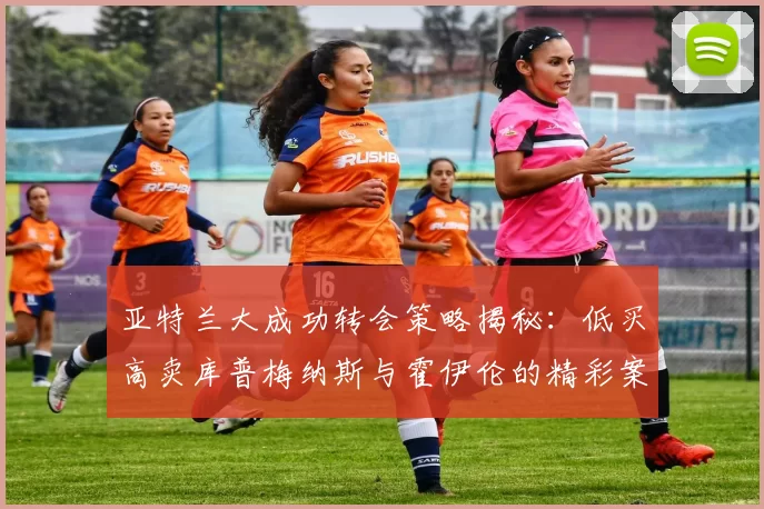 亚特兰大成功转会策略揭秘：低买高卖库普梅纳斯与霍伊伦的精彩案例