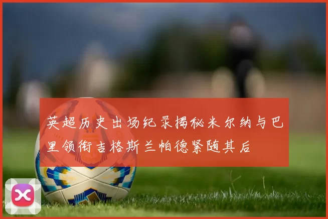 英超历史出场纪录揭秘米尔纳与巴里领衔吉格斯兰帕德紧随其后
